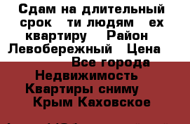 Сдам на длительный срок 6-ти людям 3-ех квартиру  › Район ­ Левобережный › Цена ­ 10 000 - Все города Недвижимость » Квартиры сниму   . Крым,Каховское